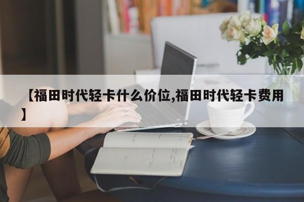 【福田时代轻卡什么价位,福田时代轻卡费用】