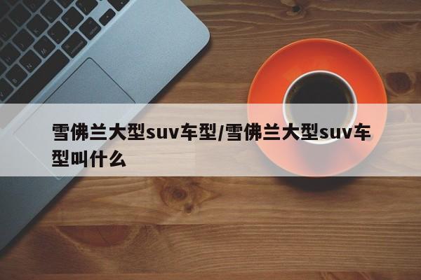 雪佛兰大型suv车型/雪佛兰大型suv车型叫什么