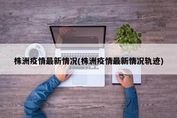 株洲疫情最新情况(株洲疫情最新情况轨迹)