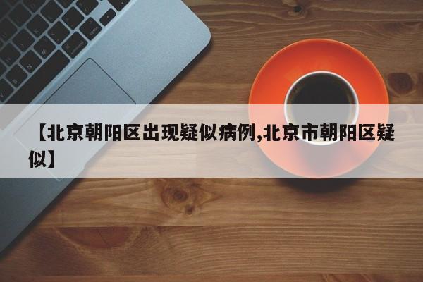 【北京朝阳区出现疑似病例,北京市朝阳区疑似】