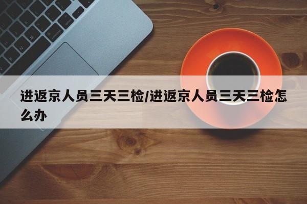 进返京人员三天三检/进返京人员三天三检怎么办