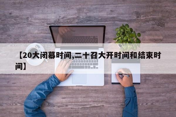 【20大闭幕时间,二十召大开时间和结束时间】