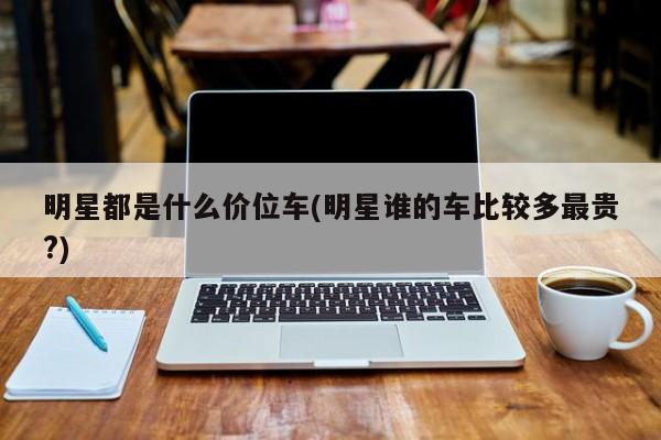 明星都是什么价位车(明星谁的车比较多最贵?)