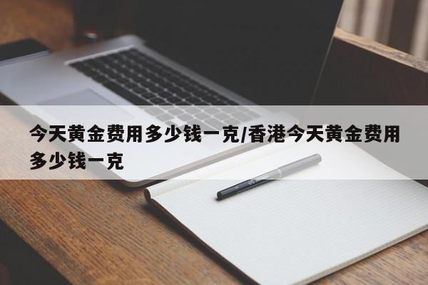 今天黄金费用多少钱一克/香港今天黄金费用多少钱一克