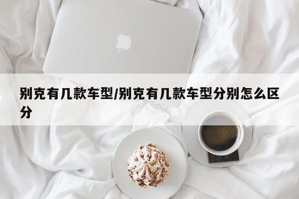 别克有几款车型/别克有几款车型分别怎么区分