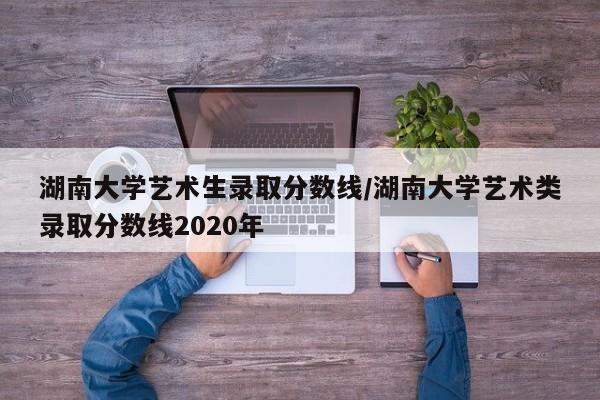 湖南大学艺术生录取分数线/湖南大学艺术类录取分数线2020年