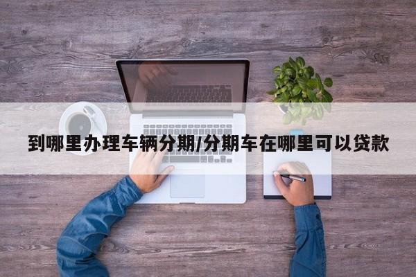 到哪里办理车辆分期/分期车在哪里可以贷款