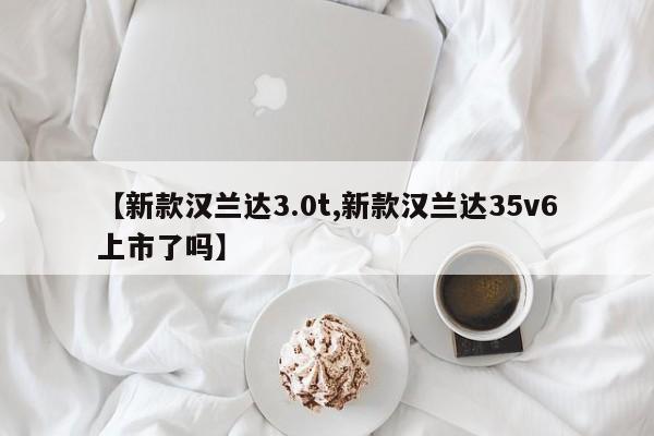 【新款汉兰达3.0t,新款汉兰达35v6上市了吗】