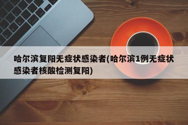 哈尔滨复阳无症状感染者(哈尔滨1例无症状感染者核酸检测复阳)