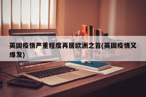 英国疫情严重程度再居欧洲之首(英国疫情又爆发)