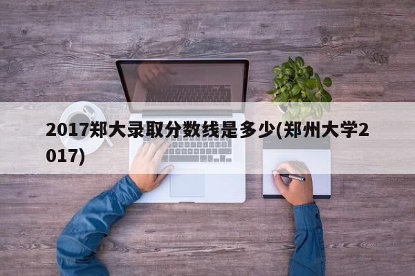 2017郑大录取分数线是多少(郑州大学2017)