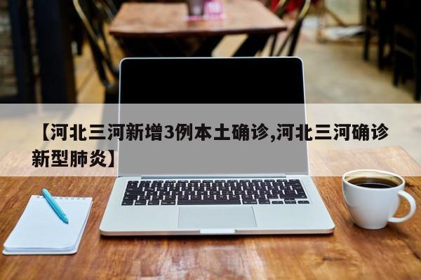 【河北三河新增3例本土确诊,河北三河确诊新型肺炎】