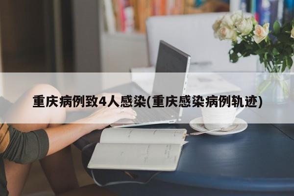 重庆病例致4人感染(重庆感染病例轨迹)
