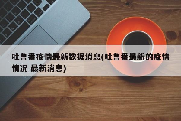 吐鲁番疫情最新数据消息(吐鲁番最新的疫情情况 最新消息)