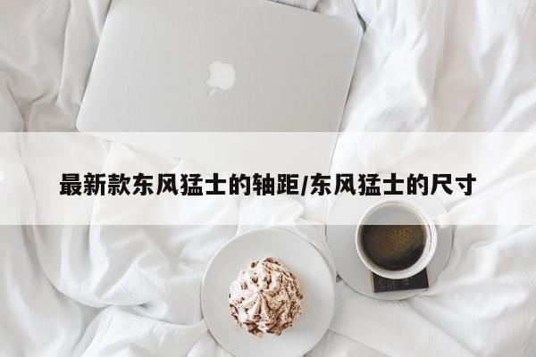 最新款东风猛士的轴距/东风猛士的尺寸