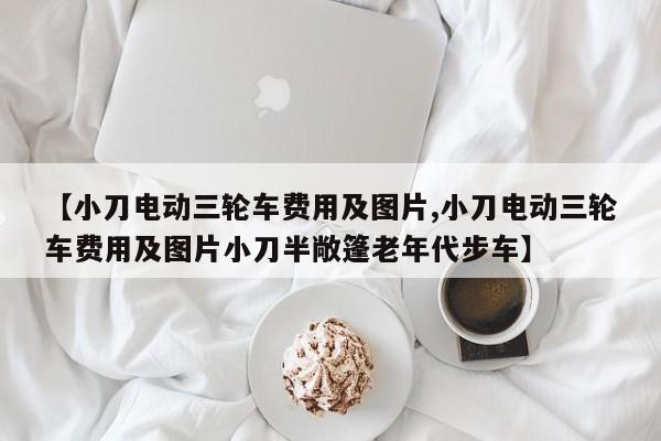【小刀电动三轮车费用及图片,小刀电动三轮车费用及图片小刀半敞篷老年代步车】