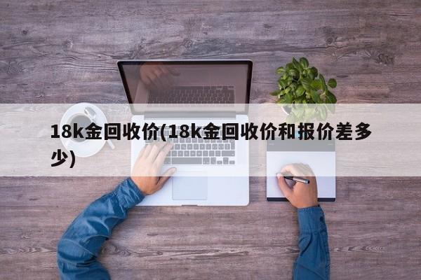 18k金回收价(18k金回收价和报价差多少)