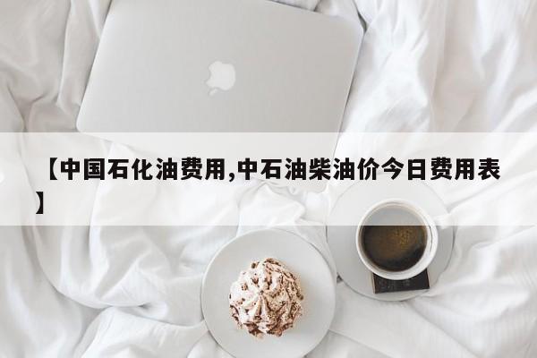 【中国石化油费用,中石油柴油价今日费用表】