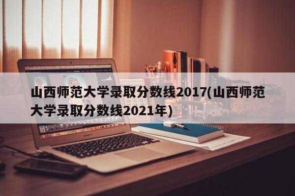 山西师范大学录取分数线2017(山西师范大学录取分数线2021年)
