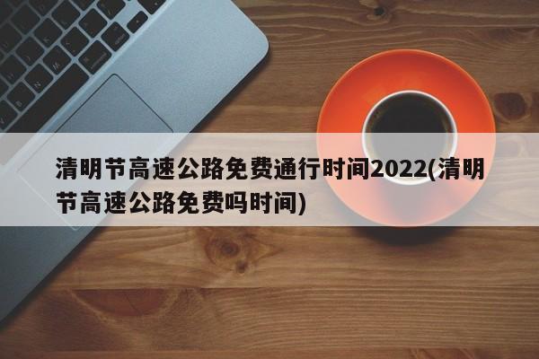 清明节高速公路免费通行时间2022(清明节高速公路免费吗时间)