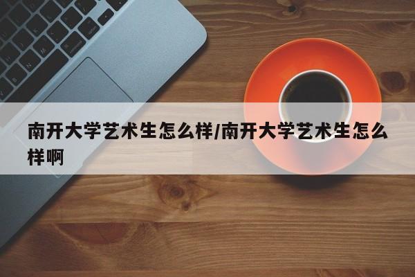 南开大学艺术生怎么样/南开大学艺术生怎么样啊
