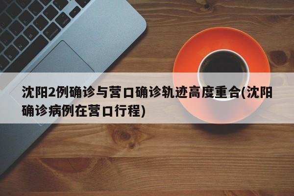 沈阳2例确诊与营口确诊轨迹高度重合(沈阳确诊病例在营口行程)