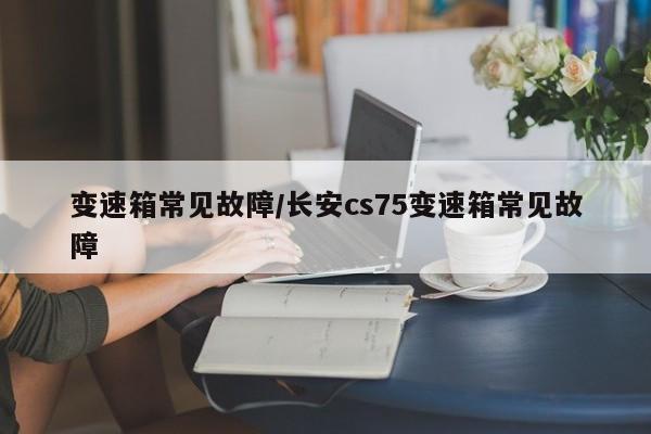 变速箱常见故障/长安cs75变速箱常见故障