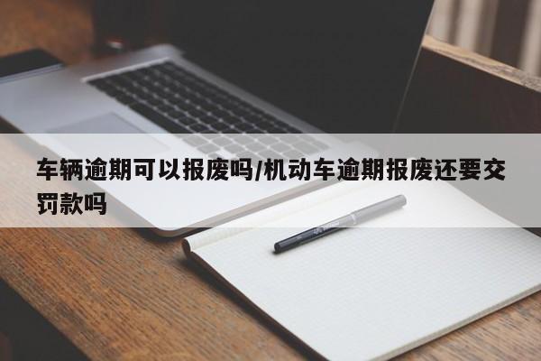 车辆逾期可以报废吗/机动车逾期报废还要交罚款吗