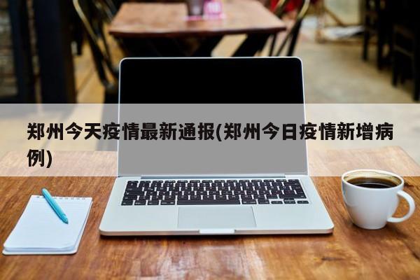 郑州今天疫情最新通报(郑州今日疫情新增病例)