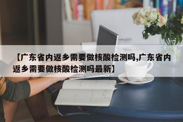 【广东省内返乡需要做核酸检测吗,广东省内返乡需要做核酸检测吗最新】