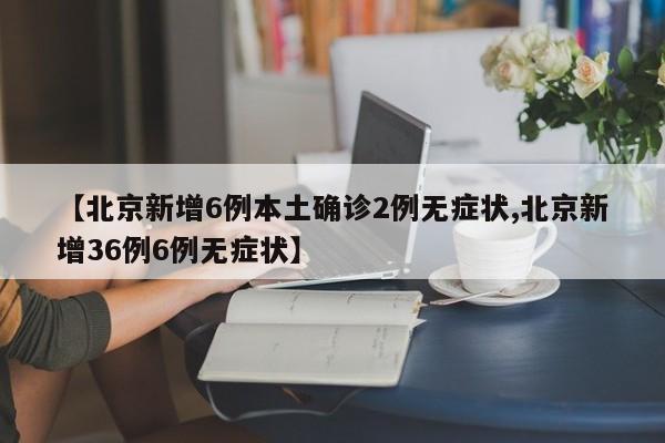 【北京新增6例本土确诊2例无症状,北京新增36例6例无症状】