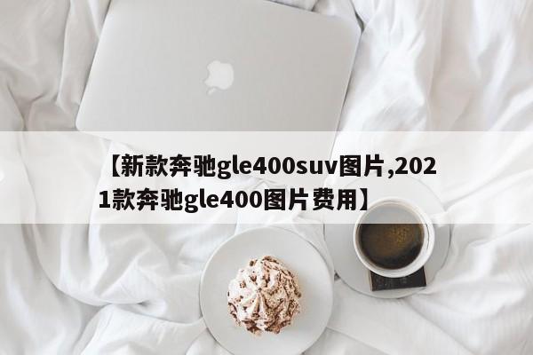 【新款奔驰gle400suv图片,2021款奔驰gle400图片费用】