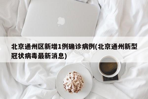 北京通州区新增1例确诊病例(北京通州新型冠状病毒最新消息)