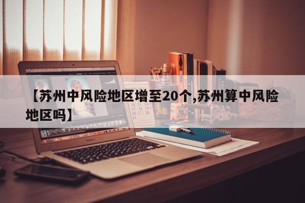 【苏州中风险地区增至20个,苏州算中风险地区吗】