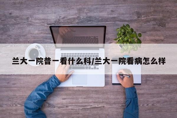 兰大一院普一看什么科/兰大一院看病怎么样