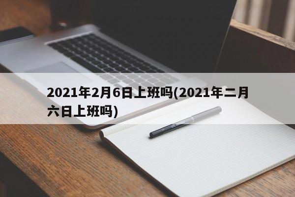 2021年2月6日上班吗(2021年二月六日上班吗)