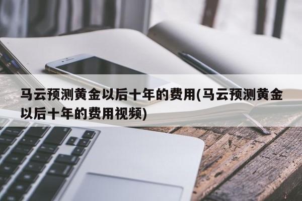 马云预测黄金以后十年的费用(马云预测黄金以后十年的费用视频)