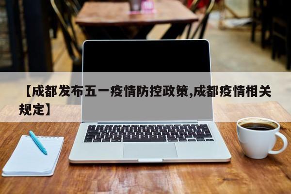 【成都发布五一疫情防控政策,成都疫情相关规定】