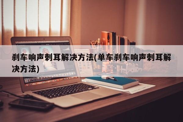 刹车响声刺耳解决方法(单车刹车响声刺耳解决方法)