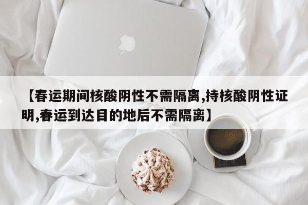 【春运期间核酸阴性不需隔离,持核酸阴性证明,春运到达目的地后不需隔离】