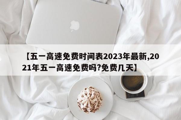 【五一高速免费时间表2023年最新,2021年五一高速免费吗?免费几天】