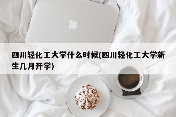 四川轻化工大学什么时候(四川轻化工大学新生几月开学)