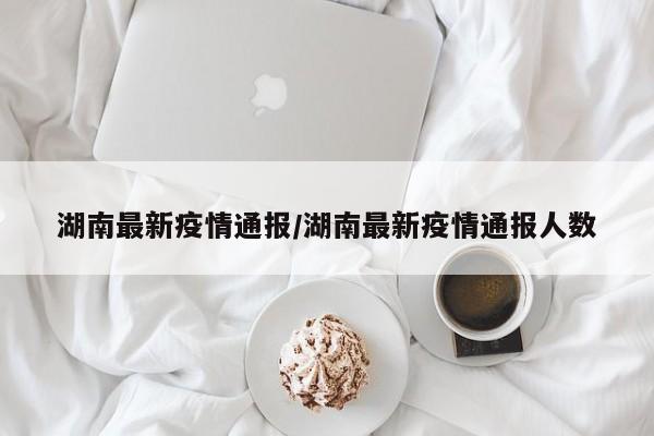 湖南最新疫情通报/湖南最新疫情通报人数