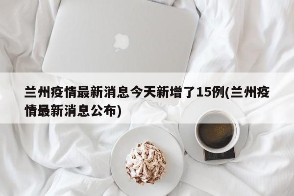 兰州疫情最新消息今天新增了15例(兰州疫情最新消息公布)