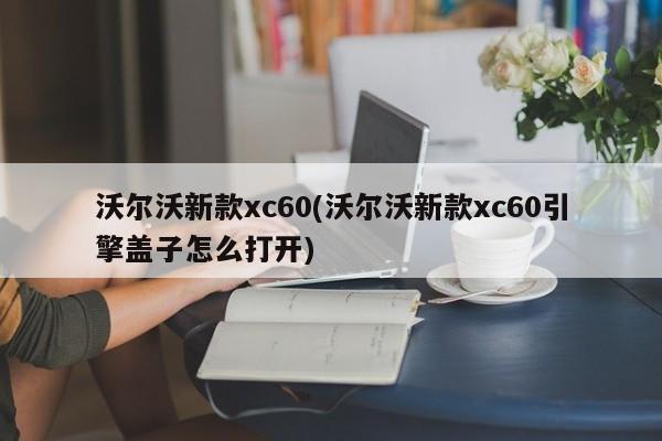 沃尔沃新款xc60(沃尔沃新款xc60引擎盖子怎么打开)
