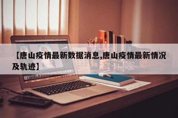 【唐山疫情最新数据消息,唐山疫情最新情况及轨迹】