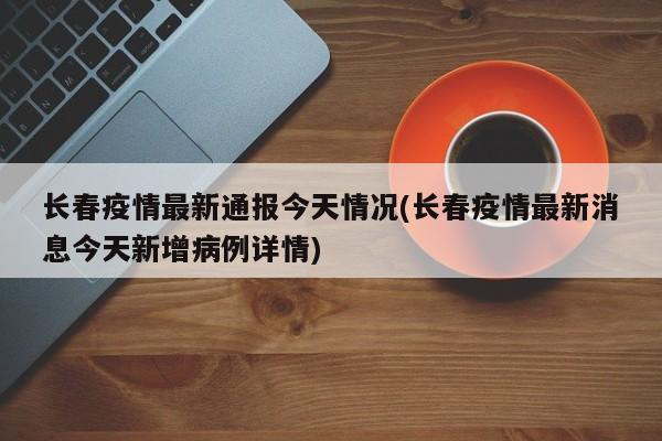 长春疫情最新通报今天情况(长春疫情最新消息今天新增病例详情)