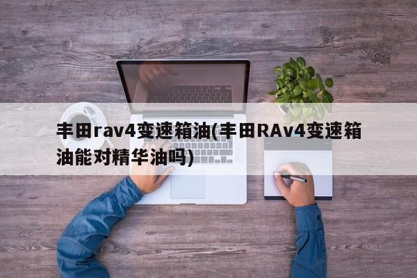 丰田rav4变速箱油(丰田RAv4变速箱油能对精华油吗)