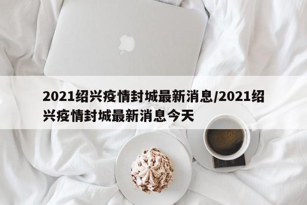 2021绍兴疫情封城最新消息/2021绍兴疫情封城最新消息今天
