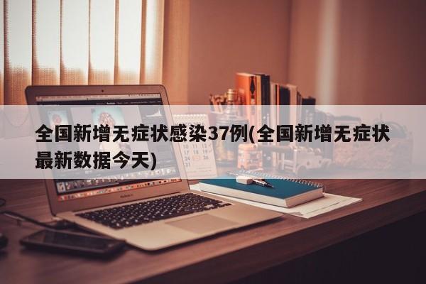 全国新增无症状感染37例(全国新增无症状最新数据今天)